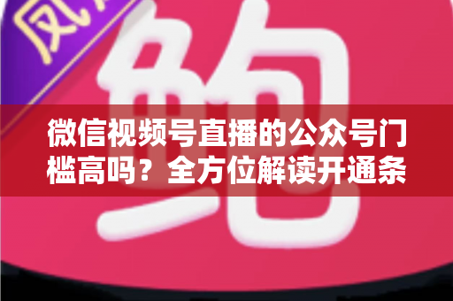 微信视频号直播的公众号门槛高吗？全方位解读开通条件、资质要求与运营变现指南