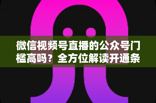 微信视频号直播的公众号门槛高吗？全方位解读开通条件、资质要求与运营变现指南