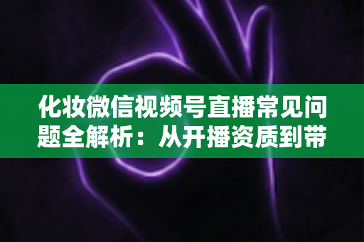 化妆微信视频号直播常见问题全解析:从开播资质到带货变现的实战避坑指南 化妆微信视频号直播常见问题全解析:从开播资质到带货变现的实战避坑指南