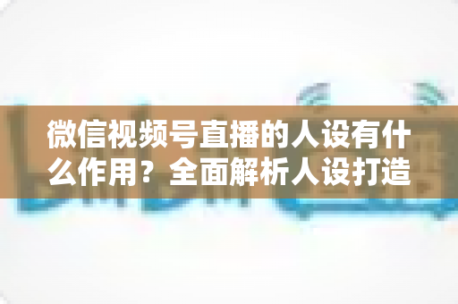 微信视频号直播的人设有什么作用？全面解析人设打造对直播间流量、信任与转化的核心价值