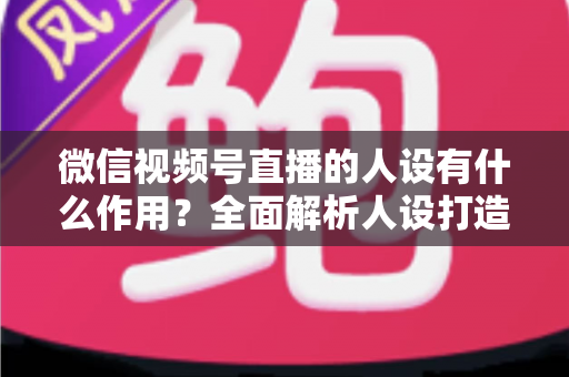 微信视频号直播的人设有什么作用？全面解析人设打造对直播间流量、信任与转化的核心价值