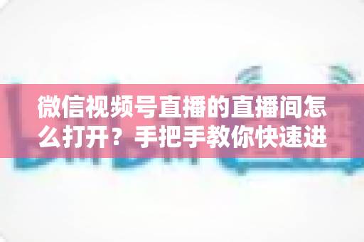 微信视频号直播的直播间怎么打开？手把手教你快速进入与开启视频号直播间的完整攻略