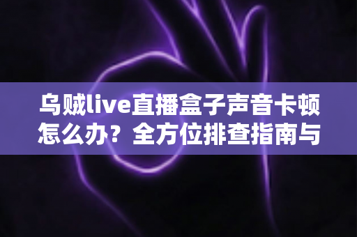 乌贼live直播盒子声音卡顿怎么办?全方位排查指南与实用解决方案 乌贼live直播盒子声音卡顿怎么办?全方位排查指南与实用解决方案