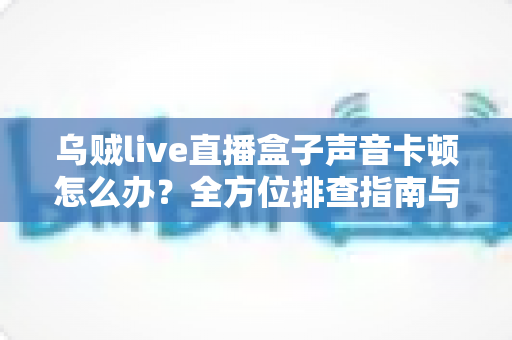 乌贼live直播盒子声音卡顿怎么办?全方位排查指南与实用解决方案 乌贼live直播盒子声音卡顿怎么办?全方位排查指南与实用解决方案