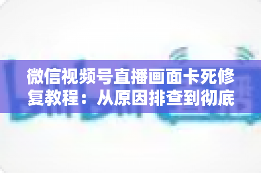 微信视频号直播画面卡死修复教程:从原因排查到彻底解决的完整指南 微信视频号直播画面卡死修复教程:从原因排查到彻底解决的完整指南