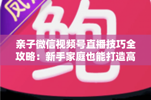 亲子微信视频号直播技巧全攻略:新手家庭也能打造高人气直播间的实用指南 亲子微信视频号直播技巧全攻略:新手家庭也能打造高人气直播间的实用指南
