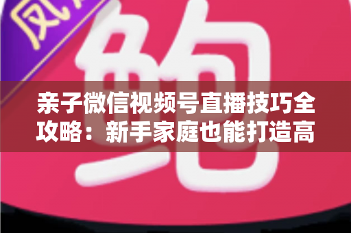 亲子微信视频号直播技巧全攻略:新手家庭也能打造高人气直播间的实用指南 亲子微信视频号直播技巧全攻略:新手家庭也能打造高人气直播间的实用指南