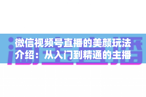 微信视频号直播的美颜玩法介绍：从入门到精通的主播美颜实战指南