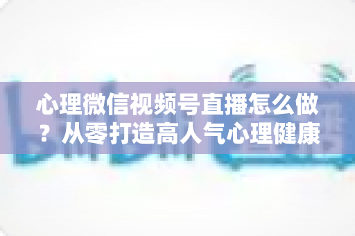 心理微信视频号直播怎么做？从零打造高人气心理健康直播间的完整实战指南