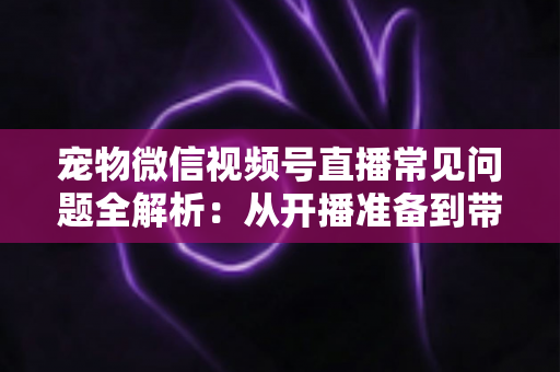 宠物微信视频号直播常见问题全解析:从开播准备到带货变现的避坑指南 宠物微信视频号直播常见问题全解析:从开播准备到带货变现的避坑指南