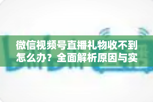 微信视频号直播礼物收不到怎么办？全面解析原因与实用解决方案
