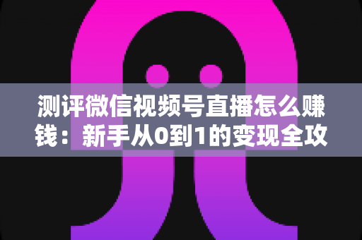 测评微信视频号直播怎么赚钱：新手从0到1的变现全攻略与真实避坑指南