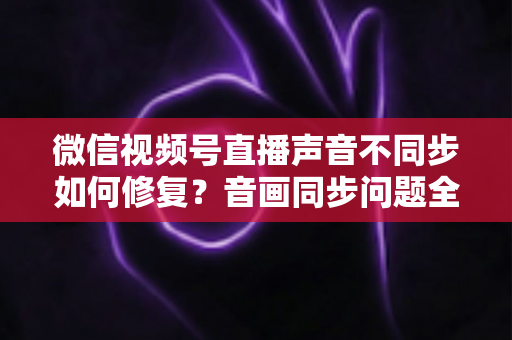 微信视频号直播声音不同步如何修复?音画同步问题全面排查与解决指南 微信视频号直播声音不同步如何修复?音画同步问题全面排查与解决指南
