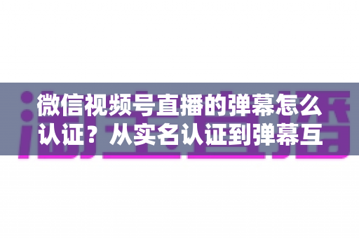 微信视频号直播的弹幕怎么认证?从实名认证到弹幕互动的完整操作指南 微信视频号直播的弹幕怎么认证?从实名认证到弹幕互动的完整操作指南