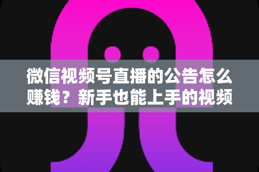 微信视频号直播的公告怎么赚钱？新手也能上手的视频号直播变现全攻略