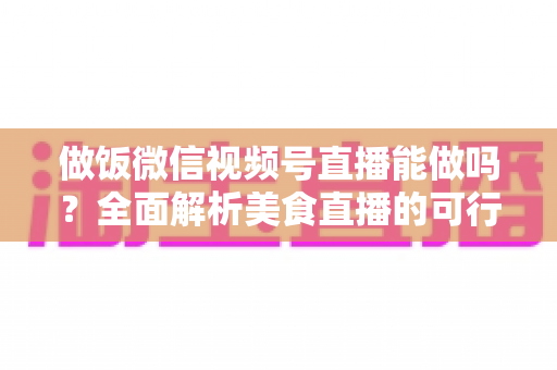 做饭微信视频号直播能做吗?全面解析美食直播的可行性、操作步骤与变现指南 做饭微信视频号直播能做吗?全面解析美食直播的可行性、操作步骤与变现指南