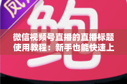微信视频号直播的直播标题使用教程：新手也能快速上手的高流量标题实战指南