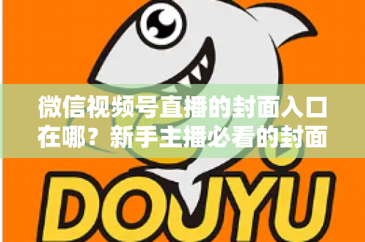 微信视频号直播的封面入口在哪？新手主播必看的封面设置全流程指南
