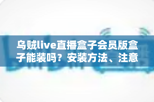 乌贼live直播盒子会员版盒子能装吗？安装方法、注意事项与常见问题全解析