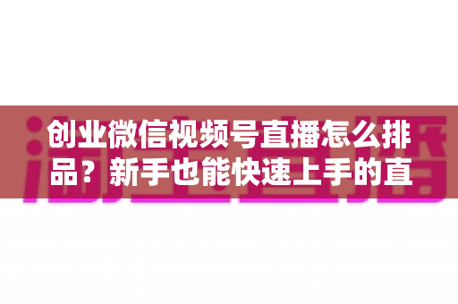 创业微信视频号直播怎么排品?新手也能快速上手的直播排品实战全攻略 创业微信视频号直播怎么排品?新手也能快速上手的直播排品实战全攻略
