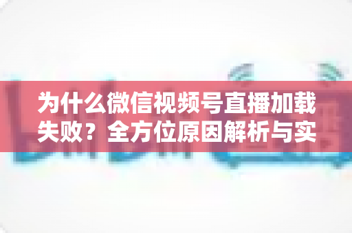 为什么微信视频号直播加载失败？全方位原因解析与实用解决指南