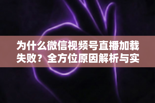 为什么微信视频号直播加载失败？全方位原因解析与实用解决指南