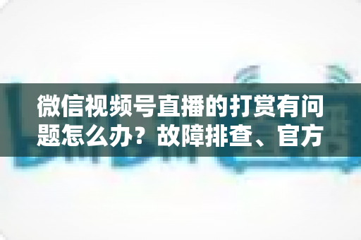 微信视频号直播的打赏有问题怎么办?故障排查、官方申诉与预防技巧一文讲透 微信视频号直播的打赏有问题怎么办?故障排查、官方申诉与预防技巧一文讲透