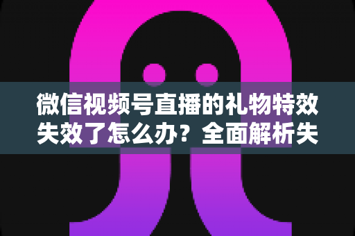 微信视频号直播的礼物特效失效了怎么办？全面解析失效原因与实用解决方案，快速恢复直播间互动氛围