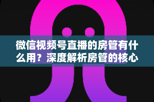 微信视频号直播的房管有什么用？深度解析房管的核心作用、权限与设置全攻略