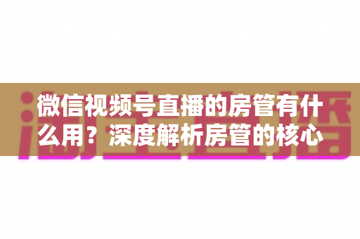 微信视频号直播的房管有什么用？深度解析房管的核心作用、权限与设置全攻略