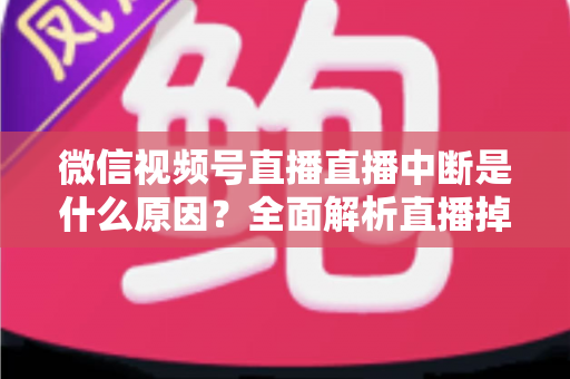 微信视频号直播直播中断是什么原因?全面解析直播掉线根源与实用解决方案 微信视频号直播直播中断是什么原因?全面解析直播掉线根源与实用解决方案