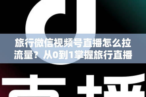 旅行微信视频号直播怎么拉流量？从0到1掌握旅行直播引流全攻略