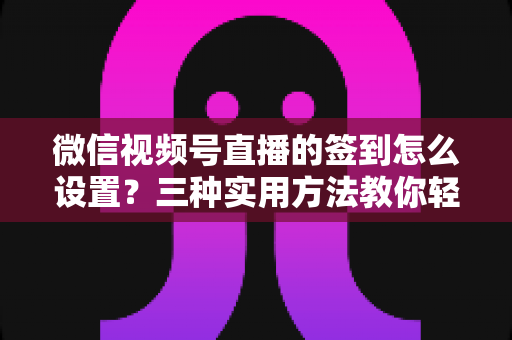 微信视频号直播的签到怎么设置？三种实用方法教你轻松搞定直播间签到，提升活跃与留存