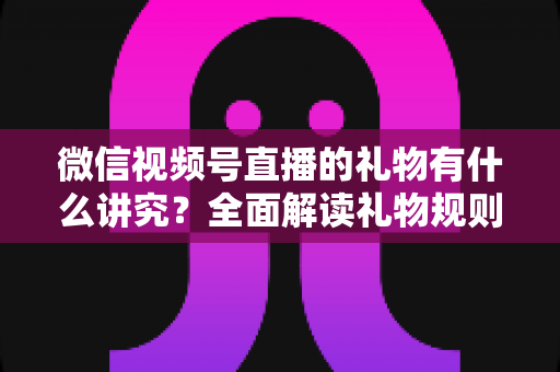 微信视频号直播的礼物有什么讲究?全面解读礼物规则、玩法与变现门道 微信视频号直播的礼物有什么讲究?全面解读礼物规则、玩法与变现门道