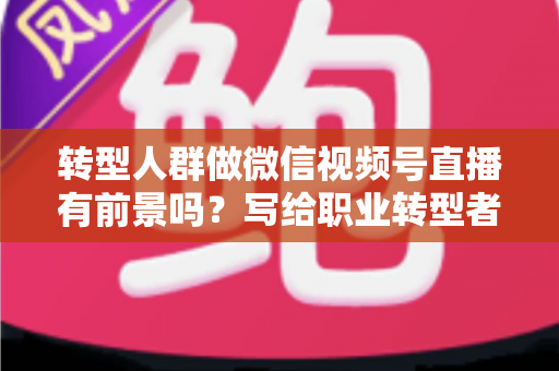 转型人群做微信视频号直播有前景吗？写给职业转型者的视频号直播全景机遇解析