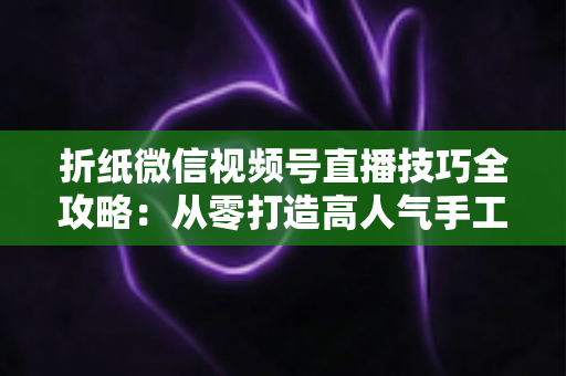 折纸微信视频号直播技巧全攻略:从零打造高人气手工直播间 折纸微信视频号直播技巧全攻略:从零打造高人气手工直播间
