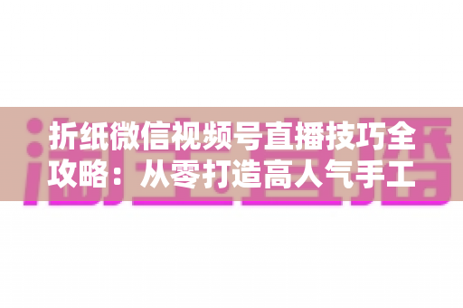 折纸微信视频号直播技巧全攻略:从零打造高人气手工直播间 折纸微信视频号直播技巧全攻略:从零打造高人气手工直播间