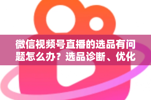 微信视频号直播的选品有问题怎么办?选品诊断、优化与避坑全攻略 微信视频号直播的选品有问题怎么办?选品诊断、优化与避坑全攻略