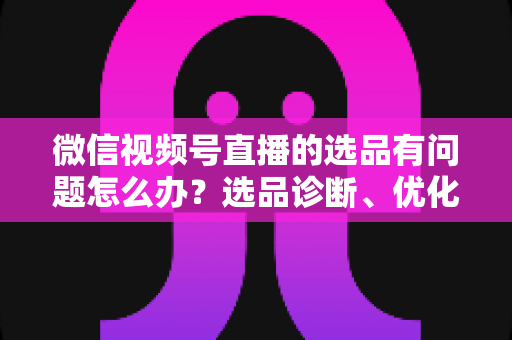 微信视频号直播的选品有问题怎么办?选品诊断、优化与避坑全攻略 微信视频号直播的选品有问题怎么办?选品诊断、优化与避坑全攻略