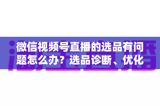 微信视频号直播的选品有问题怎么办?选品诊断、优化与避坑全攻略 微信视频号直播的选品有问题怎么办?选品诊断、优化与避坑全攻略
