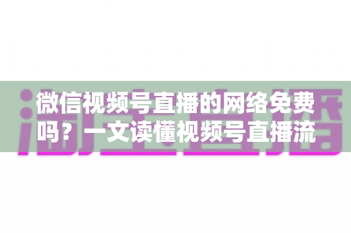 微信视频号直播的网络免费吗?一文读懂视频号直播流量费用真相与省流量全攻略 微信视频号直播的网络免费吗?一文读懂视频号直播流量费用真相与省流量全攻略