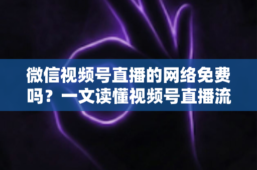 微信视频号直播的网络免费吗?一文读懂视频号直播流量费用真相与省流量全攻略 微信视频号直播的网络免费吗?一文读懂视频号直播流量费用真相与省流量全攻略