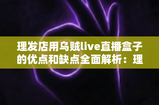 理发店用乌贼live直播盒子的优点和缺点全面解析:理发店老板开店引流前必读的实战指南 理发店用乌贼live直播盒子的优点和缺点全面解析:理发店老板开店引流前必读的实战指南