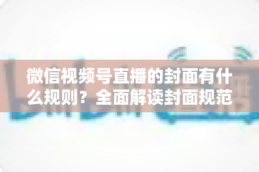 微信视频号直播的封面有什么规则?全面解读封面规范、审核标准与设计技巧 微信视频号直播的封面有什么规则?全面解读封面规范、审核标准与设计技巧