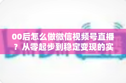 00后怎么做微信视频号直播?从零起步到稳定变现的实战全攻略 00后怎么做微信视频号直播?从零起步到稳定变现的实战全攻略
