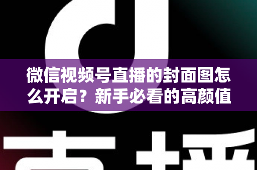 微信视频号直播的封面图怎么开启?新手必看的高颜值封面设置指南与引流秘籍 微信视频号直播的封面图怎么开启?新手必看的高颜值封面设置指南与引流秘籍