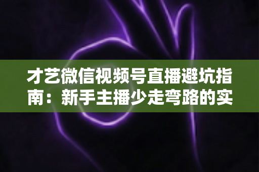 才艺微信视频号直播避坑指南：新手主播少走弯路的实战经验与常见误区全解析