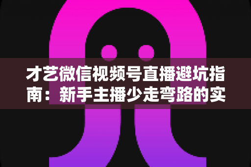 才艺微信视频号直播避坑指南：新手主播少走弯路的实战经验与常见误区全解析