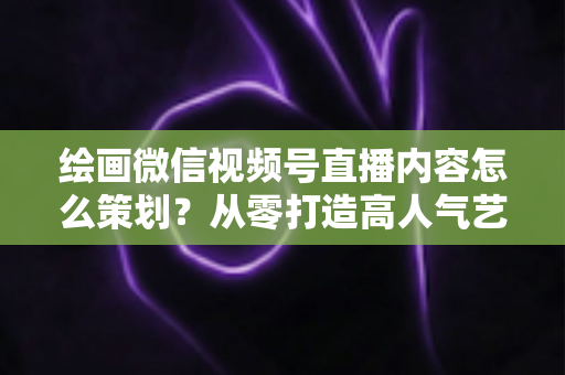 绘画微信视频号直播内容怎么策划?从零打造高人气艺术直播的完整攻略 绘画微信视频号直播内容怎么策划?从零打造高人气艺术直播的完整攻略