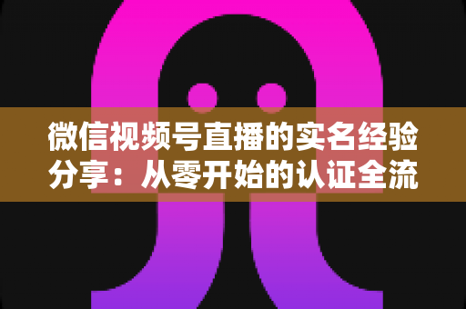 微信视频号直播的实名经验分享:从零开始的认证全流程与实用避坑指南 微信视频号直播的实名经验分享:从零开始的认证全流程与实用避坑指南